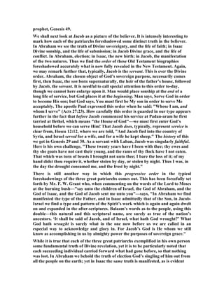 prophet, Genesis 49.
We shall next look at Jacob as a picture of the believer. It is intensely interesting to
mark how each of the patriarchs foreshadowed some distinct truth in the believer.
In Abraham we see the truth of Divine sovereignty, and the life of faith; in Isaac
Divine sonship, and the life of submission; in Jacob Divine grace, and the life of
conflict. In Abraham, election; in Isaac, the new birth; in Jacob, the manifestation
of the two natures. Thus we find the order of these Old Testament biographies
foreshadowed accurately what is now fully revealed in the ew Testament. Again,
we may remark further that, typically, Jacob is the servant. This is ever the Divine
order. Abraham, the chosen object of God’s sovereign purpose, necessarily comes
first, then Isaac, the son born supernaturally, the heir of the father’s house, followed
by Jacob, the servant. It is needful to call special attention to this order to-day,
though we cannot here enlarge upon it. Man would place sonship at the end of a
long life of service, but God places it at the beginning. Man says, Serve God in order
to become His son; but God says, You must first be My son in order to serve Me
acceptably. The apostle Paul expressed this order when he said: "Whose I am, and
whom I serve" (Acts 27:23). How carefully this order is guarded in our type appears
further in the fact that before Jacob commenced his service at Padan-aram he first
tarried at Bethel, which means "the House of God"—we must first enter God’s
household before we can serve Him! That Jacob does, typically, represent service is
clear from, Hosea 12:12, where we are told, "And Jacob fled into the country of
Syria, and Israel served for a wife, and for a wife he kept sheep." The history of this
we get in Genesis 29 and 30. As a servant with Laban, Jacob was singularly faithful.
Here is his own challenge, "These twenty years have I been with thee; thy ewes and
thy she goats have not cast their young, and the rams of thy flock have I not eaten.
That which was torn of beasts I brought not unto thee; I bare the loss of it; of my
hand didst thou require it, whether stolen by day, or stolen by night. Thus I was, in
the day the drought consumed me, and the frost by night."
There is still another way in which this progressive order in the typical
foreshadowings of the three great patriarchs comes out. This has been forcefully set
forth by Mr. F. W. Grant who, when commenting on the words of the Lord to Moses
at the burning bush—"say unto the children of Israel, the God of Abraham, and the
God of Isaac, and the God of Jacob sent me unto you"—says, "In Abraham we find
manifested the type of the Father, and in Isaac admittedly that of the Son, in Jacob-
Israel we find a type and pattern of the Spirit’s work which is again and again dwelt
on and expanded in the after-scriptures. Balaam’s words as to the people, using this
double—this natural and this scriptural name, are surely as true of the nation’s
ancestors. ‘It shall be said of Jacob, and of Israel, what hath God wrought?’ What
God hath wrought is surely what in the one now before us we are called in an
especial way to acknowledge and glory in. For Jacob’s God is He whom we still
know as accomplishing in us by almighty power the purposes of sovereign grace."
While it is true that each of the three great patriarchs exemplified in his own person
some fundamental truth of Divine revelation, yet it is to be particularly noted that
each succeeding individual carried forward what had gone before, so that nothing
was lost. In Abraham we behold the truth of election God’s singling of him out from
all the people on the earth; yet in Isaac the same truth is manifested, as is evident
 