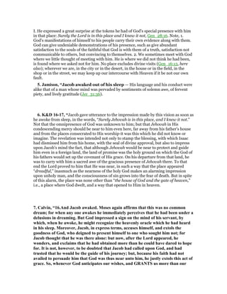 I. He expressed a great surprise at the tokens he had of God's special presence with him
in that place: Surely the Lord is in this place and I knew it not, Gen_28:16. Note, 1.
God's manifestations of himself to his people carry their own evidence along with them.
God can give undeniable demonstrations of his presence, such as give abundant
satisfaction to the souls of the faithful that God is with them of a truth, satisfaction not
communicable to others, but convincing to themselves. 2. We sometimes meet with God
where we little thought of meeting with him. He is where we did not think he had been,
is found where we asked not for him. No place excludes divine visits (Gen_16:13, here
also); wherever we are, in the city or in the desert, in the house or in the field, in the
shop or in the street, we may keep up our intercourse with Heaven if it be not our own
fault.
5. Jamison, “Jacob awaked out of his sleep — His language and his conduct were
alike that of a man whose mind was pervaded by sentiments of solemn awe, of fervent
piety, and lively gratitude (Jer_31:36).
6. K&D 16-17, “Jacob gave utterance to the impression made by this vision as soon as
he awoke from sleep, in the words, “Surely Jehovah is in this place, and I knew it not.”
Not that the omnipresence of God was unknown to him; but that Jehovah in His
condescending mercy should be near to him even here, far away from his father's house
and from the places consecrated to His worship-it was this which he did not know or
imagine. The revelation was intended not only to stamp the blessing, with which Isaac
had dismissed him from his home, with the seal of divine approval, but also to impress
upon Jacob's mind the fact, that although Jehovah would be near to protect and guide
him even in a foreign land, the land of promise was the holy ground on which the God of
his fathers would set up the covenant of His grace. On his departure from that land, he
was to carry with him a sacred awe of the gracious presence of Jehovah there. To that
end the Lord proved to him that He was near, in such a way that the place appeared
“dreadful,” inasmuch as the nearness of the holy God makes an alarming impression
upon unholy man, and the consciousness of sin grows into the fear of death. But in spite
of this alarm, the place was none other than “the house of God and the gate of heaven,”
i.e., a place where God dwelt, and a way that opened to Him in heaven.
7. Calvin, “16.And Jacob awaked. Moses again affirms that this was no common
dream; for when any one awakes he immediately perceives that he had been under a
delusions in dreaming. But God impressed a sign on the mind of his servant, by
which, when he awoke, he might recognize the heavenly oracle which he had heard
in his sleep. Moreover, Jacob, in express terms, accuses himself, and extols the
goodness of God, who deigned to present himself to one who sought him not; for
Jacob thought that he was there alone: but now, after the Lord appeared, he
wonders, and exclaims that he had obtained more than he could have dared to hope
for. It is not, however, to be doubted that Jacob had called upon God, and had
trusted that he would be the guide of his journey; but, because his faith had not
availed to persuade him that God was thus near unto him, he justly extols this act of
grace. So, whenever God anticipates our wishes, and GRA TS us more than our
 