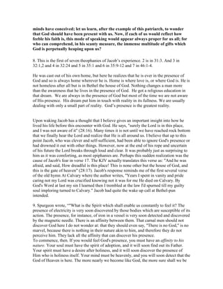 minds have conceived; let us learn, after the example of this patriarch, to wonder
that God should have been present with us. ow, if each of us would reflect how
feeble his faith is, this mode of speaking would appear always proper for us all; for
who can comprehend, in his scanty measure, the immense multitude of gifts which
God is perpetually heaping upon us?
8. This is the first of seven theophanies of Jacob’s experience. 2 is in 31:3. And 3 in
32:1,2 and 4 in 32:24 and 5 in 35:1 and 6 in 35:9-12 and 7 in 46:1-4.
He was cast out of his own home, but here he realizes that he is ever in the presence of
God and so is always home wherever he is. Home is where love is, or where God is. He is
not homeless after all but is in Bethel the house of God. Nothing changes a man more
than the awareness that he lives in the presence of God. He got a religious education in
that dream. We are always in the presence of God but most of the time we are not aware
of His presence. His dream put him in touch with reality in its fullness. We are usually
dealing with only a small part of reality. God’s presence is the greatest reality.
Upon waking Jacob has a thought that I believe gives an important insight into how he
lived his life before this encounter with God. He says, "surely the Lord is in this place,
and I was not aware of it" (28:16). Many times it is not until we have reached rock bottom
that we finally hear the Lord and realize that He is all around us. I believe that up to this
point Jacob, who was clever and self-sufficient, had been able to ignore God's presence or
had drowned it out with other things. However, now at the end of his rope and uncertain
of his future the Lord breaks through loud and clear. It was probably just as surprising to
him as it was comforting, as most epiphanies are. Perhaps this sudden realization was the
cause of Jacob's fear in verse 17. The KJV actually translates this verse as: "And he was
afraid, and said, How dreadful is this place! This is none other but the house of God, and
this is the gate of heaven" (28:17). Jacob's response reminds me of the first several verse
of the old hymn At Calvary where the author writes, "Years I spent in vanity and pride
caring not my Lord was crucified knowing not it was for me He died on Calvary. By
God's Word at last my sin I learned then I trembled at the law I'd spurned till my guilty
soul imploring turned to Calvary." Jacob had quite the wake up call at Bethel-pun
intended.
9. Spurgeon wrote, “"What is the Spirit which shall enable us constantly to feel it? The
presence of electricity is very soon discovered by those bodies which are susceptible of its
action. The presence, for instance, of iron in a vessel is very soon detected and discovered
by the magnetic needle. There is an affinity between them. That carnal men should not
discover God here I do not wonder at: that they should even say, "There is no God," is no
marvel, because there is nothing in their nature akin to him, and therefore they do not
perceive him. They lack all the affinity that can discover his presence.
To commence, then. If you would feel God's presence, you must have an affinity to his
nature. Your soul must have the spirit of adoption, and it will soon find out its Father.
Your spirit must have a desire after holiness, and it will soon discover the presence of
Him who is holiness itself. Your mind must be heavenly, and you will soon detect that the
God of Heaven is here. The more nearly we become like God, the more sure shall we be
 
