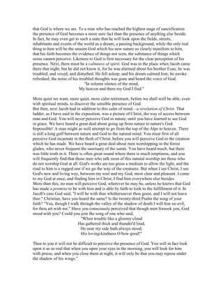that God is where we are. To a man who has reached the highest stage of sanctification
the presence of God becomes a more sure fact than the presence of anything else beside.
In fact, he may even get to such a state that he will look upon the fields, streets,
inhabitants and events of the world as a dream, a passing background, while the only real
thing to him will be the unseen God which his new nature so clearly manifests to him,
that his faith becomes the evidence of things not seen, the substance of things which
sense cannot perceive. Likeness to God is first necessary for the clear perception of his
presence. Next, there must be a calmness of spirit. God was in the place when Jacob came
there that night, but he did not know it, for he was alarmed about his brother Esau; he was
troubled, and vexed, and disturbed. He fell asleep, and his dream calmed him; he awoke
refreshed; the noise of his troubled thoughts was gone and heard the voice of God.
"In solemn silence of the mind,
My heaven and there my God I find."
More quiet we want, more quiet, more calm retirement, before we shall well be able, even
with spiritual minds, to discover the sensible presence of God.
But then, next Jacob had in addition to this calm of mind—a revelation of Christ. That
ladder, as I have said in the exposition, was a picture of Christ, the way of access between
man and God. You will never perceive God in nature, until you have learned to see God
in grace. We have heard a great deal about going up from nature to nature's God.
Impossible! A man might as well attempt to go from the top of the Alps to heaven. There
is still a long gulf between nature and God to the natural mind. You must first of all
perceive God incarnate in the flesh of Christ, before you will perceive God in the creation
which he has made. We have heard a great deal about men worshipping in the forest
glades, who never frequent the sanctuary of the saints. You have heard much, but there
was little truth in it. There is often great sound where there is much emptiness, and you
will frequently find that those men who talk most of this natural worship are those who
do not worship God at all. God's works are too gross a medium to allow the light, and the
road to him is a rugged one if we go the way of the creatures. But when I see Christ, I see
God's new and living way, between my soul and my God, most clear and pleasant. I come
to my God at once, and finding him in Christ, I find him everywhere else besides.
More than this, no man will perceive God, wherever he may be, unless he knows that God
has made a promise to be with him and is able by faith to look to the fulfillment of it. In
Jacob's case God said, "I will be with thee whithersoever thou goest, and I will not leave
thee." Christian, have you heard the same? Is the twenty-third Psalm the song of your
faith? "Yea, though I walk through the valley of the shadow of death I will fear no evil,
for thou art with me." Have you consciously perceived that though men forsook you, God
stood with you? Could you join the song of one who said,
"When trouble like a gloomy cloud
Has gathered thick and thunder'd loud,
He near my side hath always stood,
His loving-kindness O how good!"
Then to you it will not be difficult to perceive the presence of God. You will in fact look
upon it as so real that when you open your eyes in the morning, you will look for him
with praise, and when you close them at night, it will only be that you may repose under
the shadow of his wings.”
 