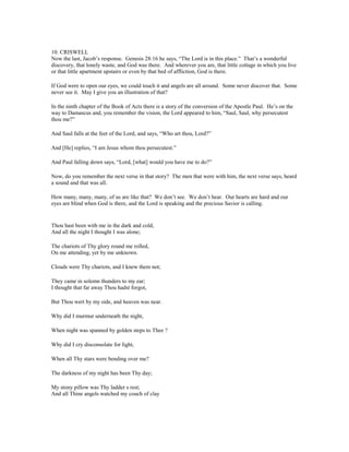 10. CRISWELL
Now the last, Jacob’s response. Genesis 28:16 he says, “The Lord is in this place.” That’s a wonderful
discovery, that lonely waste, and God was there. And wherever you are, that little cottage in which you live
or that little apartment upstairs or even by that bed of affliction, God is there.
If God were to open our eyes, we could touch it and angels are all around. Some never discover that. Some
never see it. May I give you an illustration of that?
In the ninth chapter of the Book of Acts there is a story of the conversion of the Apostle Paul. He’s on the
way to Damascus and, you remember the vision, the Lord appeared to him, “Saul, Saul, why persecutest
thou me?”
And Saul falls at the feet of the Lord, and says, “Who art thou, Lord?”
And [He] replies, “I am Jesus whom thou persecutest.”
And Paul falling down says, “Lord, [what] would you have me to do?”
Now, do you remember the next verse in that story? The men that were with him, the next verse says, heard
a sound and that was all.
How many, many, many, of us are like that? We don’t see. We don’t hear. Our hearts are hard and our
eyes are blind when God is there, and the Lord is speaking and the precious Savior is calling.
Thou hast been with me in the dark and cold,
And all the night I thought I was alone;
The chariots of Thy glory round me rolled,
On me attending, yet by me unknown.
Clouds were Thy chariots, and I knew them not;
They came in solemn thunders to my ear;
I thought that far away Thou hadst forgot,
But Thou wert by my side, and heaven was near.
Why did I murmur underneath the night,
When night was spanned by golden steps to Thee ?
Why did I cry disconsolate for light,
When all Thy stars were bending over me?
The darkness of my night has been Thy day;
My stony pillow was Thy ladder s rest;
And all Thine angels watched my couch of clay
 