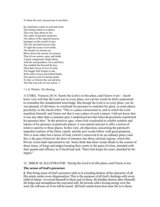 To bless the soul, unconscious it was blest.
So sometimes comes to soul and sense
The feeling which is evidence
That very near about us lies
The realm of spiritual mysteries.
The sphere of the supernal powers
Impinges on this world of ours.
The low and dark horizon lifts,
To light the scenic terror shifts;
The breath of a diviner air
Blows down the answer of a prayer:
That all our sorrow, pain, and doubt
A great compassion clasps about,
And law and goodness, love and force,
Are wedded fast beyond divorce.
Then duty leaves to love its task,
The beggar Self forgets to ask ;
With smile of trust and folded hands,
The passive soul in waiting stands
To feel, as flowers the sun and dew,
The One true Life its own renew. 1
1 J. Q. Whittier, The Meeting,
11.COKE, "Genesis 28:16. Surely the Lord is in this place, and I knew it not— Jacob
knew very well that the Lord was in every place; nor can his words be fairly understood
to contradict this fundamental knowledge. But though the Lord is in every place, yet, he
was pleased, of old times, to vouchsafe his presence to manifest his glory, in some places
peculiarly; to this Jacob refers: "This is a place consecrated to, and in which the Lord
manifests himself; and I knew not that it was a place of such a nature: I did not know that
it was any other than a common spot; I understood not that Jehovah peculiarly manifested
his presence here." In the primitive ages, when God vouchsafed to exhibit symbols and
tokens of his presence in particular places, it was natural and just to affix a notion of
relative sanctity to these places. In this view, all objections concerning the patriarch's
imperfect notions of the Deity vanish: and the next words follow with great propriety,
This is none other but a house of God, (which I conceived to be an ordinary place,) and
this is the gate of heaven! the door of entrance into those celestial regions, which this
Divine vision hath represented to me. Some think that these words allude to the custom of
those times, of kings and judges keeping their courts in the gates of cities, attended with
their guards and officers; as if Jacob had said, "Here God keeps his court, attended by his
angels."
12. BIBLICAL ILLUSTRATOR, "Surely the Lord is In this place, and I knew it not
The sense of God’s presence
I. This living sense of God’s presence with us is a leading feature of the character of all
His saints under every dispensation. This is the purpose of all God’s dealings with every
child of Adam—to reveal Himself to them and in them. He kindles desires after Himself;
He helps and strengthens the wayward will; He broods with a loving energy over the
soul; He will save us if we will be saved. All God’s saints learn how near He is to them,
 