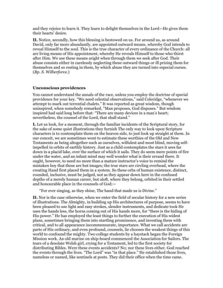 and they rejoice to learn it. They learn to delight themselves in the Lord—He gives them
their hearts’ desire.
II. Notice, secondly, how this blessing is bestowed on us. For around us, as around
David, only far more abundantly, are appointed outward means, whereby God intends to
reveal Himself to the soul. This is the true character of every ordinance of the Church: all
are living means of His appointment, whereby He reveals Himself to those who thirst
after Him. We use these means aright when through them we seek after God. Their
abuse consists either in carelessly neglecting these outward things or ill prizing them for
themselves and so resting in them, by which abuse they are turned into especial curses.
(Bp. S. Wilberforce.)
Unconscious providences
You cannot understand the annals of the race, unless you employ the doctrine of special
providence for your key. “We need celestial observations,” said Coleridge, “whenever we
attempt to mark out terrestial chalets.” It was reported as great wisdom, though
uninspired, when somebody remarked, “Man proposes, God disposes.” But wisdom
inspired had said long before that: “There are many devices in a man’s heart;
nevertheless, the counsel of the Lord, that shall stand.”
I. Let us look, for a moment, through the familiar incidents of the Scriptural story, for
the sake of some quiet illustrations they furnish The only way to look upon Scripture
characters is to contemplate them on the heaven side, to just look up straight at them. In
our conceit, we are sometimes wont to estimate these worthies of the Old and New
Testaments as being altogether such as ourselves, wilfulest and most blind, moving self-
impelled in orbits of earthly history. Just as a child contemplates the stars it sees far
down in a placid lake, over the surface of which it sails. They do seem mere points of fire
under the water, and an infant mind may well wonder what is their errand there. It
ought, however, to need no more than a mature instructor’s voice to remind the
mistaken boy that these are but images; the true stars are circling overhead, where the
creating Hand first placed them in a system. So these orbs of human existence, distinct,
rounded, inclusive, must be judged, not as they appear down here in the confused
depths of a merely human career, but aloft, where they belong, orbited in their settled
and honourable place in the counsels of God;—
“For ever singing, as they shine, The hand that made us is Divine.”
II. Nor is the case otherwise, when we enter the field of secular history for a new series
of illustrations. The Almighty, in building up His architectures of purpose, seems to have
been pleased to use light and easy strokes, slender instruments, and dedicate took He
uses the hands less, the horns coming out of His hands more, for “there is the hiding of
His power.” He has employed the least things to further the execution of His widest
plans, sometimes bringing them into startling prominence, and investing them with
critical, and to all appearance incommensurate, importance. What we call accidents are
parts of His ordinary, and even profound, counsels, lie chooses the weakest things of this
world to confound the mighty. Two college students by a haystack began the Foreign
Mission work. An old marine on ship-board commenced the Association for Sailors. The
tears of a desolate Welsh girl, crying for a Testament, led to the first society for
distributing Bibles. Were these events accidents? No; nor these lives either. God reached
the events through the lives. “The Lord” was “in that place.” He established those lives,
nameless or named, like sentinels at posts. They did their office when the time came.
 