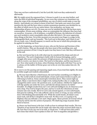 They may not have understood it, but the Lord did. And even they understood it
afterwards.
III. We might arrest the argument here. I choose to push it on one step further, and
enter the field of individual biography. In our every-day existence we sometimes run
along the verge of the strangest possibilities, any one of which would make or mar the
history. And nobody ever seems to know it but God. I feel quite sure most of us could
mention the day and the hour when a certain momentous question was decided for us,
the effect of which was to fix our entire future. Our profession, our home, our
relationships all grew out of it. No man can ever be satisfied that his life has been mere
commonplace. Events seem striking, when we contemplate the influence they have had
on ourselves. A journey, a fit of sickness, a windfall of fortune, the defection of a friend—
any such incident is most remarkable when all after-life feels it. We never appreciate
these things at the time. Yet at this moment you can point your finger to a page in the
unchangeable Book, and say honestly: “The Lord was in that place, and I knew it not.”
We are ready, now, I should suppose, to search out the use to which this principle may
be applied in ordering our lives.
1. In the beginning, we learn here at once, who are the heroes and heroines of the
world’s history. They are the people who have most of the moulding care, and
gracious presence of God. It may be quite true they know it not. But they will know it
in the end.
2. Our next lesson has to do with what may be considered the sleeps and stirs of
experience. The soul is beginning to battle with its human belongings, and to
struggle after peace under the pressure of high purposes, the sway of which it neither
wills to receive, nor dares to resist. The Lord is in that place, and the man knows it
not. Now what needs to be done, when Christian charity deals with him? You see he
is asleep; yet the ladder of Divine grace out in the air over him makes him stir. He
dreams.
He is sure to see the passing and repassing angels soon, if you treat him rightly. He must
be carefully taught and tenderly admonished.
3. We may learn likewise a third lesson; the text teaches something as to blights in
life. The world is full of cowed individuals; of men and women broken in spirit, yet
still trying to hold on. Some catastrophe took them down. They cannot right up
again. Many a man knows that a single event, lasting hardly a day or a night, has
changed his entire career. He questions now, in all candour, whether he might not as
well slip quietly out under the eaves, and take his abrupt chances of a better
hereafter. If a blight results from one’s own will and intelligent sin, he deserves a scar
and a limp. Pray God to forgive the past, and try to work the robustness of what
remains into new results. But if we were only sinned against, or were unfortunate,
that goes for nothing. If we only suffered, and no sinew is wrung, we may well have
done with thinking discontentedly of it. While the world stands, all Adam’s sons
must work, and all Eve’s daughters must wail. No life is now, or is going to be,
blighted, that can still take a new start. Begin again. These periods of reversal will all
sweep by and by into the system of purposes. We shall sing songs of praise about
them in heaven.
4. Hence our best lesson is the last; it tells us how to estimate final results. The true
valuation of any human life can be made only when the entire account shall come in.
Oh, how fine it is for any one to be told, as Jacob was: “I will not leave thee until I
have done that which I have spoken to thee oil” How it magnifies and glorifies a
 