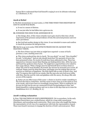 human life to understand that God himself is urging it on to its ultimate reckoning!
(C. S.Robinson, D. D.)
Jacob at Bethel
I. The first circumstance we must notice, is THE TIME WHEN THIS DISCOVERY OF
GOD TO JACOB WAS MADE.
1. It was in a season of distress.
2. It was just after he had fallen into a grievous sin.
II. CONSIDER THE ENDS TO BE ANSWERED BY IT.
1. One design, then, of this vision certainly was to give Jacob at this time a lively
impression of the presence and providence of God, His universal presence and ever
active providence.
2. But God had another design in this vision. It was intended to renew and confirm
to Jacob the promises He had given him.
III. But let us go on to notice THE EFFECTS PRODUCED ON JACOB BY THIS
HEAVENLY VISION.
1. The first of these was just what we might have expected—a sense of God’s
presence; a new, startling sense of it.
2. This vision produced fear also in Jacob. “He was afraid,” we read. “How dreadful,”
he said, “is this place!” And yet why should Jacob fear? No spectacle of terror has
been presented to him. No words of wrath have been addressed to him. There has
appeared no visionary mount Sinai flaming and shaking before him. All he has seen
and heard has spoken to him of peace. We might have expected him as he waked to
have sung with joy. What a change since he laid himself down on these stones to
sleep! The evils he most dreaded, all averted; the mercies he mourned over as lost, all
restored. Happy must his sleep have been, and happy now his waking! But not one
word do we read here of happiness. The Holy Spirit tells us only of Jacob’s fear. And
why? To impress this truth on our minds, that the man who sees God never trifles
with Him; that the soul He visits and gladdens with His mercy, He always fills with
an awe of His majesty.
3. Notice yet one effect more of this scene—a desire in Jacob to render something to
the God who had so visited him. And this seems to have risen up in his mind as soon
as he awoke, and to have been an exceedingly strong desire. There is nothing he can
do now for God, but he sets up a memorial of God’s loving kindness to him, and
binds himself by a solemn purpose and vow to show in the days that are to come his
thankfulness for it. (C. Bradley, M. A.)
Jacob’s waking exclamation
I. First, THE DOCTRINE OF GOD’S OMNIPRESENCE. He is everywhere. In the early
Christian Church there was a wicked heresy, which for a long while caused great
disturbance, and exceeding much controversy. There were some who taught that Satan,
the representative of evil, was of co-equal power with God, the representative of good.
These men found it necessary to impugn the doctrine of God’s universal power. Their
 