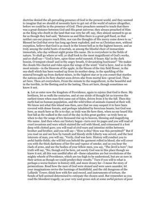 doctrine denied the all-pervading presence of God in the present world, and they seemed
to imagine that we should of necessity have to get out of the world of nature altogether,
before we could be in the presence of God. Their preachers seemed to teach that there
was a great distance between God and His great universe; they always preached of Him
as the King who dwelt in the land that was very far off; nay, they almost seemed to go as
far as though they had said, “Between us and Him there is a great gulf fixed, so that
neither can our prayers reach Him, nor can the thoughts of His mercy come down to us.”
Blessed be God that error has long ago been exploded, and we as Christian men, without
exception, believe that God is as much in the lowest hell as in the highest heaven, and as
truly among the sinful hosts of mortals, as among the blissful choir of immaculate
immortals, who day without night praise His name. He is everywhere in the fields of
nature. Ye shall go where ye will; ye shall look to the most magnificent of God’s works,
and ye shall say—“God is here, upon thine awful summit, O hoary Alp! in thy dark
bosom, O tempest-cloud! and in thy angry breath, O devastating hurricane!” “He makes
the clouds His chariot and rides upon the wings of the wind.” God is here. And so in the
most minute—in the blossom of the apple, in the bloom of the tiny field flower, in the
sea-shell which has been washed up from its mother-deep, in the sparkling of the
mineral brought up from darkest mines, in the highest star or in yon comet that startles
the nations and in its fiery chariot soon drives afar from mortal ken—great God, Thou
art here, Thou art everywhere, From the minute to the magnificent, in the beautiful and
in the terrible, in the fleeting and in the lasting, Thou art here, though sometimes we
know it not.
2. Let us enter now the kingdom of Providence, again to rejoice that God is there. My
brethren, let us walk the centuries, and at one stride of thought let us traverse the
earliest times when man first came out of Eden, driven from it by the fall. Then this
earth had no human population, and the wild tribes of animals roamed at their will.
We know not what this island was then, save that we may suspect it to have been
covered with dense forests, and perhaps inhabited by ferocious beasts; but God was
here, as much here as He is to-day; as truly was He here then, when no ear heard His
foot fall as He walked in the cool of the day in this great garden—as truly here as
when to-day the songs of ten thousand rise up to heaven, blessing and magnifying
His name. And then when our history began—turn over its pages and you will read of
cruel invasions and wars which stained the soil with blood, and crimsoned it a foot
deep with clotted gore; you will read of civil wars and intestine strifes between
brother and brother, and you will say—“How is this? How was this permitted?” But if
you read on and see how by tumult and bloody strife Liberty was served, and the best
interests of man, you will say, “Verily, God was here. History will conduct you to
awful battle-fields; she will bid you behold the garment rolled in blood; she will cover
you with the thick darkness of her fire and vapour of smoke; and as you hear the
clash of arms, and see the bodies of your fellow-men, you say, “The devil is here”; but
truth will say, “No, though evil be here, yet surely God was in this place though we
knew it not; all this was needful after all—these calamities are but revolutions of the
mighty wheels of Providence, which are too high to be understood, but are as sure in
their action as though we could predict their results.” Turn if you will to what is
perhaps a worse feature in history still, and more dreary far—I mean the story of
persecutions. Read how the men of God were stoned and were sawn asunder; let
your imaginations revive the burnings of Smithfield, and the old dungeons of the
Lollards’ Tower; think how with fire and sword, and instruments of torture, the
fiends of hell seemed determined to extirpate the chosen seed. But remember as you
read the bloodiest tragedy; as your very soul grows sick at some awful picture of poor
 
