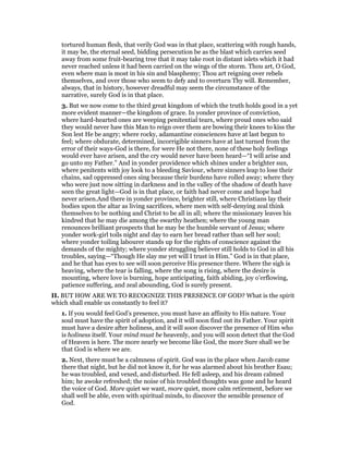 tortured human flesh, that verily God was in that place, scattering with rough hands,
it may be, the eternal seed, bidding persecution be as the blast which carries seed
away from some fruit-bearing tree that it may take root in distant islets which it had
never reached unless it had been carried on the wings of the storm. Thou art, O God,
even where man is most in his sin and blasphemy; Thou art reigning over rebels
themselves, and over those who seem to defy and to overturn Thy will. Remember,
always, that in history, however dreadful may seem the circumstance of the
narrative, surely God is in that place.
3. But we now come to the third great kingdom of which the truth holds good in a yet
more evident manner—the kingdom of grace. In yonder province of conviction,
where hard-hearted ones are weeping penitential tears, where proud ones who said
they would never haw this Man to reign over them are bowing their knees to kiss the
Son lest He be angry; where rocky, adamantine consciences have at last begun to
feel; where obdurate, determined, incorrigible sinners have at last turned from the
error of their ways-God is there, for were He not there, none of these holy feelings
would ever have arisen, and the cry would never have been heard—“I will arise and
go unto my Father.” And in yonder providence which shines under a brighter sun,
where penitents with joy look to a bleeding Saviour, where sinners leap to lose their
chains, sad oppressed ones sing because their burdens have rolled away; where they
who were just now sitting in darkness and in the valley of the shadow of death have
seen the great light—God is in that place, or faith had never come and hope had
never arisen.And there in yonder province, brighter still, where Christians lay their
bodies upon the altar as living sacrifices, where men with self-denying zeal think
themselves to be nothing and Christ to be all in all; where the missionary leaves his
kindred that he may die among the swarthy heathen; where the young man
renounces brilliant prospects that he may be the humble servant of Jesus; where
yonder work-girl toils night and day to earn her bread rather than sell her soul;
where yonder toiling labourer stands up for the rights of conscience against the
demands of the mighty; where yonder struggling believer still holds to God in all his
troubles, saying—“Though He slay me yet will I trust in Him.” God is in that place,
and he that has eyes to see will soon perceive His presence there. Where the sigh is
heaving, where the tear is falling, where the song is rising, where the desire is
mounting, where love is burning, hope anticipating, faith abiding, joy o’erflowing,
patience suffering, and zeal abounding, God is surely present.
II. BUT HOW ARE WE TO RECOGNIZE THIS PRESENCE OF GOD? What is the spirit
which shall enable us constantly to feel it?
1. If you would feel God’s presence, you must have an affinity to His nature. Your
soul must have the spirit of adoption, and it will soon find out its Father. Your spirit
must have a desire after holiness, and it will soon discover the presence of Him who
is holiness itself. Your mind must be heavenly, and you will soon detect that the God
of Heaven is here. The more nearly we become like God, the more Sure shall we be
that God is where we are.
2. Next, there must be a calmness of spirit. God was in the place when Jacob came
there that night, but he did not know it, for he was alarmed about his brother Esau;
he was troubled, and vexed, and disturbed. He fell asleep, and his dream calmed
him; he awoke refreshed; the noise of his troubled thoughts was gone and he heard
the voice of God. More quiet we want, more quiet, more calm retirement, before we
shall well be able, even with spiritual minds, to discover the sensible presence of
God.
 