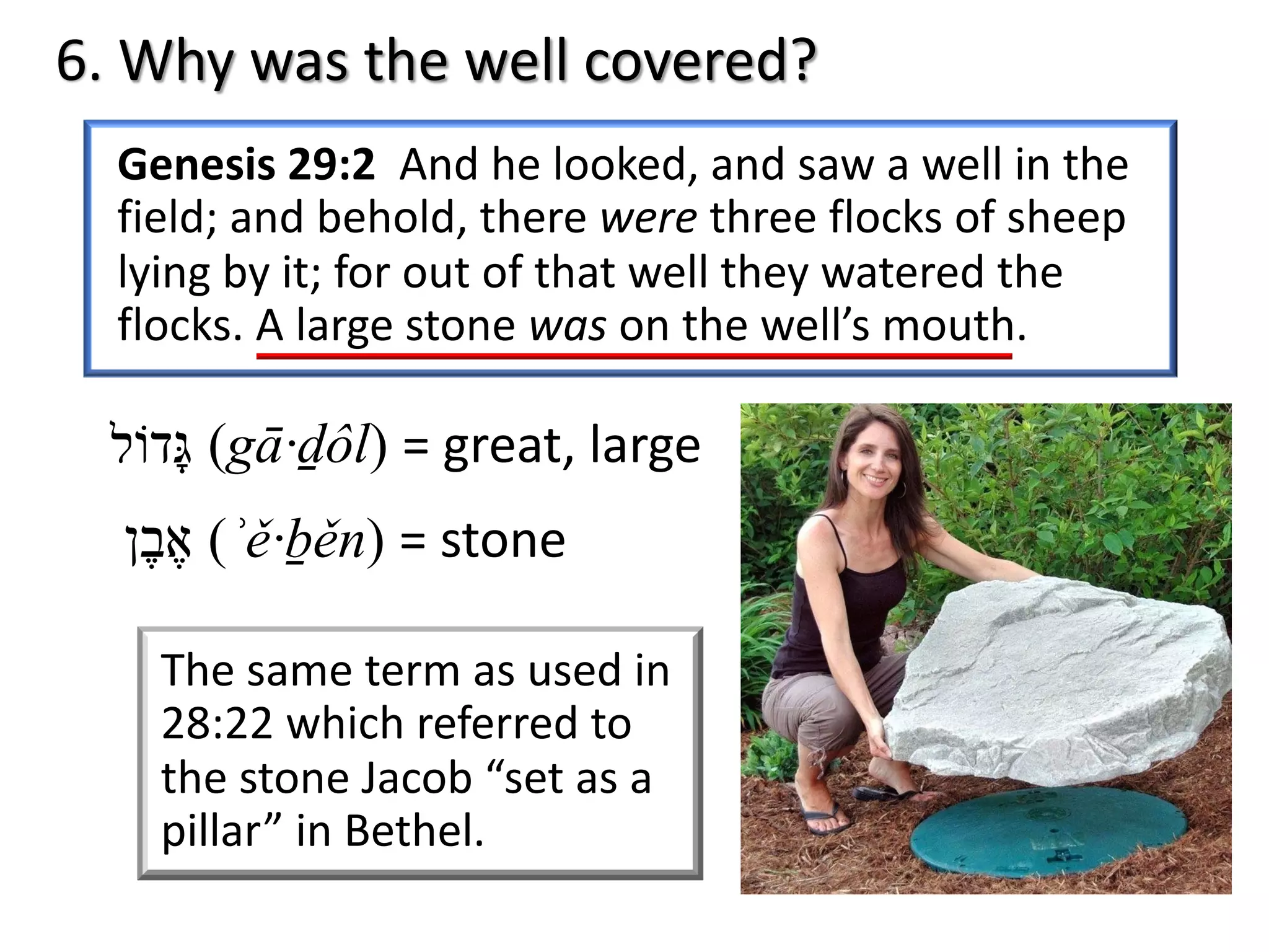 6. Why was the well covered?
Genesis 29:2 And he looked, and saw a well in the
field; and behold, there were three flocks of sheep
lying by it; for out of that well they watered the
flocks. A large stone was on the well’s mouth.
‫א‬ֶ‫ב‬ֶ‫ן‬ (ʾě·ḇěn) = stone
‫גּ‬ָ‫ד‬‫וֹ‬‫ל‬ (gā·ḏôl) = great, large
The same term as used in
28:22 which referred to
the stone Jacob “set as a
pillar” in Bethel.
 
