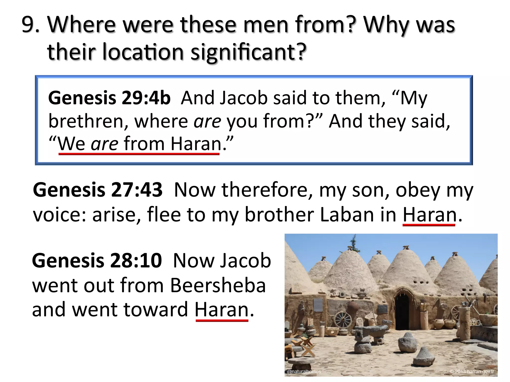 9. Where were these men from? Why was
their locaJon signiﬁcant?
Genesis 29:4b And Jacob said to them, “My
brethren, where are you from?” And they said,
“We are from Haran.”
Genesis 27:43 Now therefore, my son, obey my
voice: arise, flee to my brother Laban in Haran.
Genesis 28:10 Now Jacob
went out from Beersheba
and went toward Haran.
 