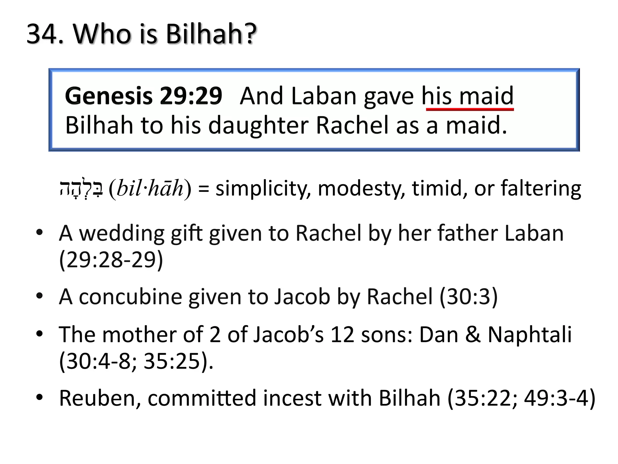 34. Who is Bilhah?
‫בּ‬ִ‫ל‬ְ‫ה‬ָ‫ה‬ (bil·hāh) = simplicity, modesty, timid, or faltering
• A wedding gi) given to Rachel by her father Laban
(29:28-29)
• A concubine given to Jacob by Rachel (30:3)
• The mother of 2 of Jacob’s 12 sons: Dan & Naphtali
(30:4-8; 35:25).
• Reuben, commiPed incest with Bilhah (35:22; 49:3-4)
 