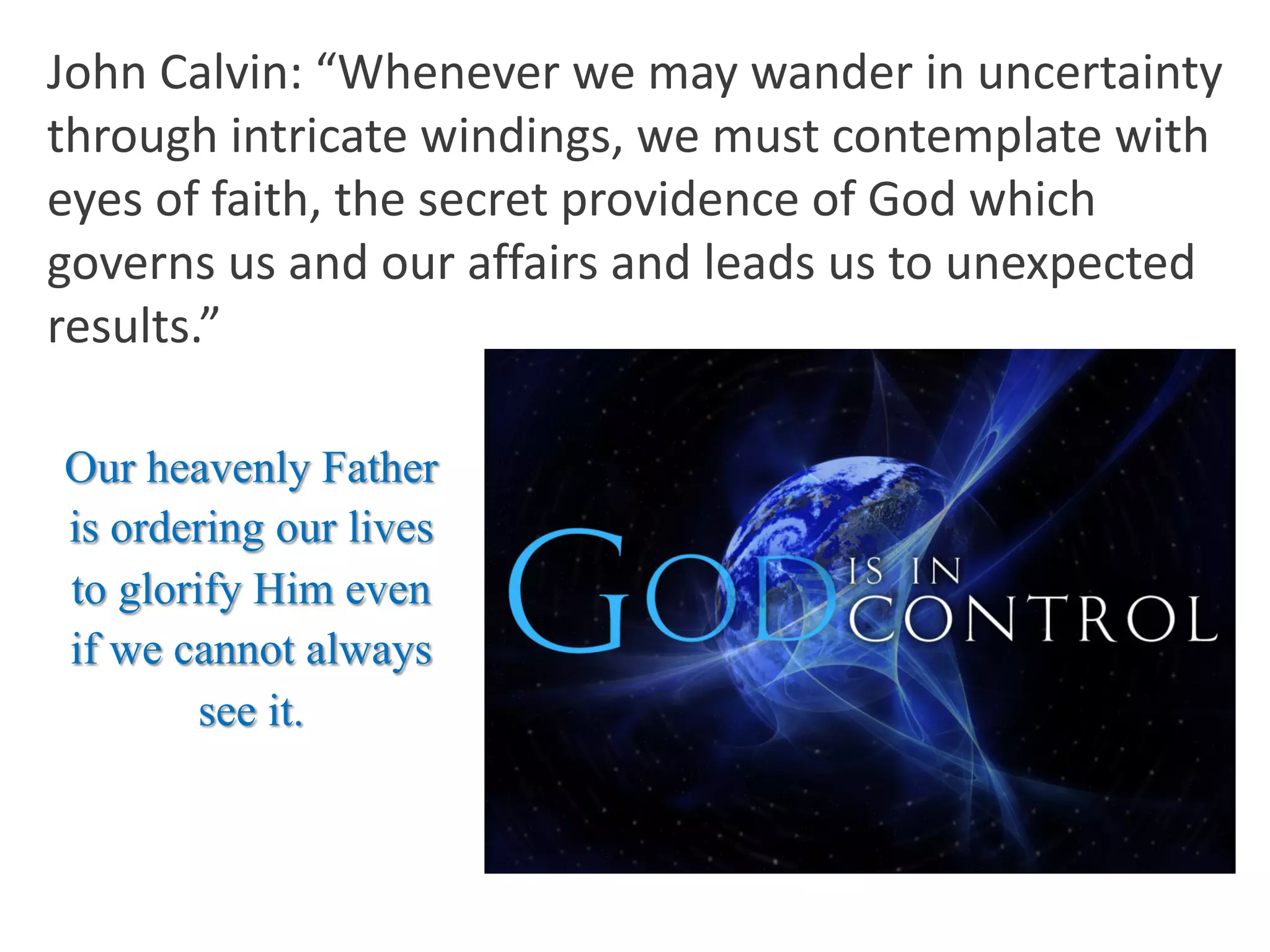 John Calvin: “Whenever we may wander in uncertainty
through intricate windings, we must contemplate with
eyes of faith, the secret providence of God which
governs us and our affairs and leads us to unexpected
results.”
Our heavenly Father
is ordering our lives
to glorify Him even
if we cannot always
see it.
 