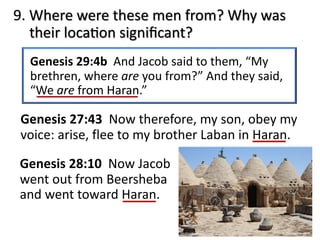 9. Where were these men from? Why was
their locaJon signiﬁcant?
Genesis 29:4b And Jacob said to them, “My
brethren, where are you from?” And they said,
“We are from Haran.”
Genesis 27:43 Now therefore, my son, obey my
voice: arise, flee to my brother Laban in Haran.
Genesis 28:10 Now Jacob
went out from Beersheba
and went toward Haran.
 