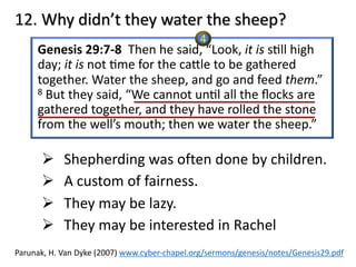 12. Why didn’t they water the sheep?
Genesis 29:7-8 Then he said, “Look, it is s@ll high
day; it is not @me for the caXle to be gathered
together. Water the sheep, and go and feed them.”
8 But they said, “We cannot un@l all the ﬂocks are
gathered together, and they have rolled the stone
from the well’s mouth; then we water the sheep.”
Ø Shepherding was often done by children.
Ø A custom of fairness.
Ø They may be lazy.
Ø They may be interested in Rachel
Parunak, H. Van Dyke (2007) www.cyber-chapel.org/sermons/genesis/notes/Genesis29.pdf
4
 