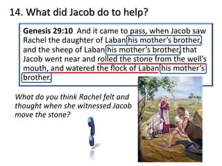 Genesis 29:10 And it came to pass, when Jacob saw
Rachel the daughter of Laban his mother’s brother,
and the sheep of Laban his mother’s brother, that
Jacob went near and rolled the stone from the well’s
mouth, and watered the ﬂock of Laban his mother’s
brother.
14. What did Jacob do to help?
What do you think Rachel felt and
thought when she witnessed Jacob
move the stone?
 