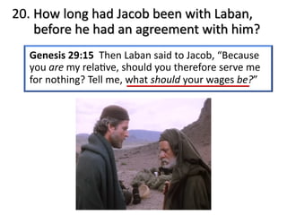 20. How long had Jacob been with Laban,
before he had an agreement with him?
Genesis 29:15 Then Laban said to Jacob, “Because
you are my rela@ve, should you therefore serve me
for nothing? Tell me, what should your wages be?”
 