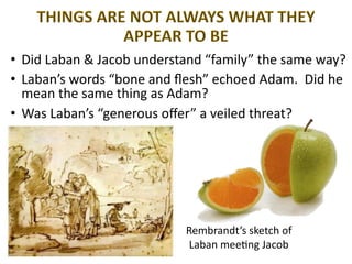 Rembrandt’s sketch of
Laban mee;ng Jacob
• Did Laban & Jacob understand “family” the same way?
• Laban’s words “bone and ﬂesh” echoed Adam. Did he
mean the same thing as Adam?
• Was Laban’s “generous oﬀer” a veiled threat?
 