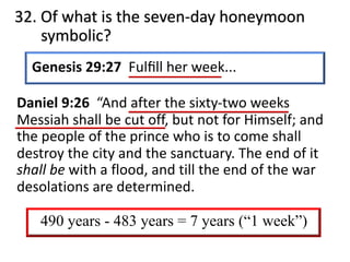 32. Of what is the seven-day honeymoon
symbolic?
Genesis 29:27 Fulﬁll her week...
Daniel 9:26 “And after the sixty-two weeks
Messiah shall be cut off, but not for Himself; and
the people of the prince who is to come shall
destroy the city and the sanctuary. The end of it
shall be with a flood, and till the end of the war
desolations are determined.
490 years - 483 years = 7 years (“1 week”)
 