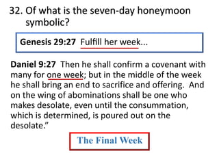 32. Of what is the seven-day honeymoon
symbolic?
Genesis 29:27 Fulﬁll her week...
Daniel 9:27 Then he shall confirm a covenant with
many for one week; but in the middle of the week
he shall bring an end to sacrifice and offering. And
on the wing of abominations shall be one who
makes desolate, even until the consummation,
which is determined, is poured out on the
desolate.”
The Final Week
 