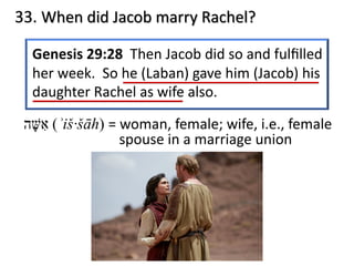 33. When did Jacob marry Rachel?
Genesis 29:28 Then Jacob did so and fulﬁlled
her week. So he (Laban) gave him (Jacob) his
daughter Rachel as wife also.
‫א‬ִ‫שּׁ‬ָ‫ה‬ (ʾiš·šāh) = woman, female; wife, i.e., female
spouse in a marriage union
 