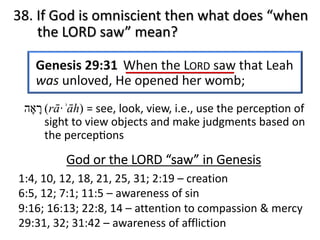 38. If God is omniscient then what does “when
the LORD saw” mean?
God or the LORD “saw” in Genesis
1:4, 10, 12, 18, 21, 25, 31; 2:19 – creation
6:5, 12; 7:1; 11:5 – awareness of sin
9:16; 16:13; 22:8, 14 – attention to compassion & mercy
29:31, 32; 31:42 – awareness of affliction
‫ר‬ָ‫א‬ָ‫ה‬ (rā·ʾāh) = see, look, view, i.e., use the percep@on of
sight to view objects and make judgments based on
the percep@ons
 