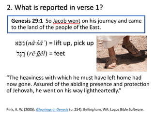 2. What is reported in verse 1?
Genesis 29:1 So Jacob went on his journey and came
to the land of the people of the East.
“The heaviness with which he must have le= home had
now gone. Assured of the abiding presence and protec@on
of Jehovah, he went on his way lightheartedly.”
Pink, A. W. (2005). Gleanings in Genesis (p. 254). Bellingham, WA: Logos Bible So>ware.
‫נ‬‫שׂ‬‫א‬ (nā·śāʾ) = lift up, pick up
‫ר‬ֶ‫ג‬ֶ‫ל‬ (rě·ḡěl) = feet
 