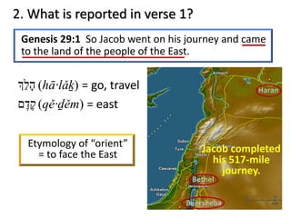 Genesis 29:1 So Jacob went on his journey and came
to the land of the people of the East.
2. What is reported in verse 1?
‫ה‬ָ‫ל‬ַ. (hā·lǎḵ) = go, travel
‫ק‬ֶ‫ד‬ֶ‫ם‬ (qě·ḏěm) = east
Jacob completed
his 517-mile
journey.
Etymology of “orient”
= to face the East
 