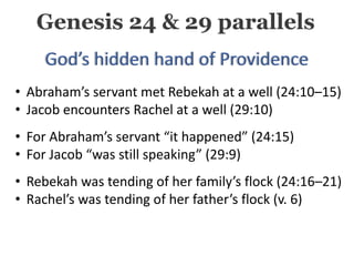 • Abraham’s servant met Rebekah at a well (24:10–15)
• Jacob encounters Rachel at a well (29:10)
• For Abraham’s servant “it happened” (24:15)
• For Jacob “was still speaking” (29:9)
• Rebekah was tending of her family’s flock (24:16–21)
• Rachel’s was tending of her father’s flock (v. 6)
Genesis 24 & 29 parallels
 