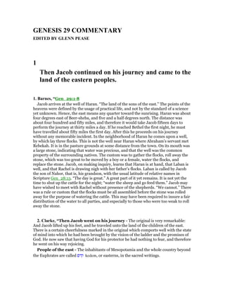 GE ESIS 29 COMME TARY
EDITED BY GLE PEASE
1
Then Jacob continued on his journey and came to the
land of the eastern peoples.
1. Barnes, “Gen_29:1-8
Jacob arrives at the well of Haran. “The land of the sons of the east.” The points of the
heavens were defined by the usage of practical life, and not by the standard of a science
yet unknown. Hence, the east means any quarter toward the sunrising. Haran was about
four degrees east of Beer-sheba, and five and a half degrees north. The distance was
about four hundred and fifty miles, and therefore it would take Jacob fifteen days to
perform the journey at thirty miles a day. If he reached Bethel the first night, he must
have travelled about fifty miles the first day. After this he proceeds on his journey
without any memorable incident. In the neighborhood of Haran he comes upon a well,
by which lay three flocks. This is not the well near Haran where Abraham’s servant met
Rebekah. It is in the pasture grounds at some distance from the town. On its mouth was
a large stone, indicating that water was precious, and that the well was the common
property of the surrounding natives. The custom was to gather the flocks, roll away the
stone, which was too great to be moved by a boy or a female, water the flocks, and
replace the stone. Jacob, on making inquiry, learns that Haran is at hand, that Laban is
well, and that Rachel is drawing nigh with her father’s flocks. Laban is called by Jacob
the son of Nahor, that is, his grandson, with the usual latitude of relative names in
Scripture Gen_28:13. “The day is great.” A great part of it yet remains. It is not yet the
time to shut up the cattle for the night; “water the sheep and go feed them.” Jacob may
have wished to meet with Rachel without presence of the shepherds. “We cannot.” There
was a rule or custom that the flocks must be all assembled before the stone was rolled
away for the purpose of watering the cattle. This may have been required to insure a fair
distribution of the water to all parties, and especially to those who were too weak to roll
away the stone.
2. Clarke, “Then Jacob went on his journey - The original is very remarkable:
And Jacob lifted up his feet, and he traveled unto the land of the children of the east.
There is a certain cheerfulness marked in the original which comports well with the state
of mind into which he had been brought by the vision of the ladder and the promises of
God. He now saw that having God for his protector he had nothing to fear, and therefore
he went on his way rejoicing.
People of the east - The inhabitants of Mesopotamia and the whole country beyond
the Euphrates are called ‫קדם‬ kedem, or easterns, in the sacred writings.
 