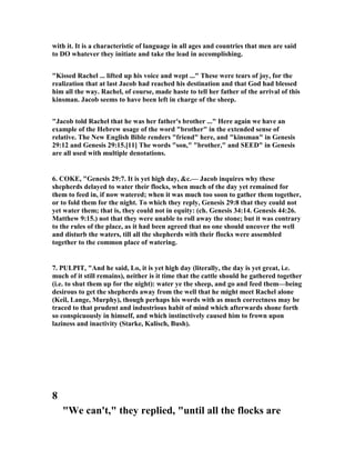 with it. It is a characteristic of language in all ages and countries that men are said
to DO whatever they initiate and take the lead in accomplishing.
"Kissed Rachel ... lifted up his voice and wept ..." These were tears of joy, for the
realization that at last Jacob had reached his destination and that God had blessed
him all the way. Rachel, of course, made haste to tell her father of the arrival of this
kinsman. Jacob seems to have been left in charge of the sheep.
"Jacob told Rachel that he was her father's brother ..." Here again we have an
example of the Hebrew usage of the word "brother" in the extended sense of
relative. The ew English Bible renders "friend" here, and "kinsman" in Genesis
29:12 and Genesis 29:15.[11] The words "son," "brother," and SEED" in Genesis
are all used with multiple denotations.
6. COKE, "Genesis 29:7. It is yet high day, &c.— Jacob inquires why these
shepherds delayed to water their flocks, when much of the day yet remained for
them to feed in, if now watered; when it was much too soon to gather them together,
or to fold them for the night. To which they reply, Genesis 29:8 that they could not
yet water them; that is, they could not in equity: (ch. Genesis 34:14. Genesis 44:26.
Matthew 9:15.) not that they were unable to roll away the stone; but it was contrary
to the rules of the place, as it had been agreed that no one should uncover the well
and disturb the waters, till all the shepherds with their flocks were assembled
together to the common place of watering.
7. PULPIT, "And he said, Lo, it is yet high day (literally, the day is yet great, i.e.
much of it still remains), neither is it time that the cattle should he gathered together
(i.e. to shut them up for the night): water ye the sheep, and go and feed them—being
desirous to get the shepherds away from the well that he might meet Rachel alone
(Keil, Lange, Murphy), though perhaps his words with as much correctness may be
traced to that prudent and industrious habit of mind which afterwards shone forth
so conspicuously in himself, and which instinctively caused him to frown upon
laziness and inactivity (Starke, Kalisch, Bush).
8
"We can't," they replied, "until all the flocks are
 