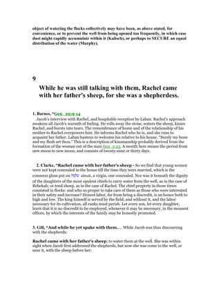 object of watering the flocks collectively may have been, as above stated, for
convenience, or to prevent the well from being opened too frequently, in which case
dust might rapidly accumulate within it (Kalisch), or perhaps to SECURE an equal
distribution of the water (Murphy).
9
While he was still talking with them, Rachel came
with her father's sheep, for she was a shepherdess.
1. Barnes, “Gen_29:9-14
Jacob’s interview with Rachel, and hospitable reception by Laban. Rachel’s approach
awakens all Jacob’s warmth of feeling. He rolls away the stone, waters the sheep, kisses
Rachel, and bursts into tears. The remembrance of home and of the relationship of his
mother to Rachel overpowers him. He informs Rachel who he is, and she runs to
acquaint her father. Laban hastens to welcome his relative to his house. “Surely my bone
and my flesh art thou.” This is a description of kinsmanship probably derived from the
formation of the woman out of the man Gen_2:23. A month here means the period from
new moon to new moon, and consists of twenty-nine or thirty days.
2. Clarke, “Rachel came with her father’s sheep - So we find that young women
were not kept concealed in the house till the time they were married, which is the
common gloss put on ‫עלמה‬ almah, a virgin, one concealed. Nor was it beneath the dignity
of the daughters of the most opulent chiefs to carry water from the well, as in the case of
Rebekah; or tend sheep, as in the case of Rachel. The chief property in those times
consisted in flocks: and who so proper to take care of them as those who were interested
in their safety and increase? Honest labor, far from being a discredit, is an honor both to
high and low. The king himself is served by the field; and without it, and the labor
necessary for its cultivation, all ranks must perish. Let every son, let every daughter,
learn that it is no discredit to be employed, whenever it may be necessary, in the meanest
offices, by which the interests of the family may be honestly promoted.
3. Gill, “And while he yet spake with them,.... While Jacob was thus discoursing
with the shepherds:
Rachel came with her father's sheep; to water them at the well. She was within
sight when Jacob first addressed the shepherds, but now she was come to the well, or
near it, with the sheep before her:
 