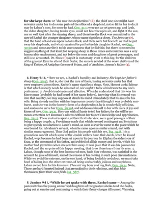 for she kept them: or "she was the shepherdess" (d); the chief one; she might have
servants under her to do some parts of the office of a shepherd, not so fit for her to do; it
may be Laban's sons, for some he had, Gen_31:1; were not as yet grown up, and Leah,
the eldest daughter, having tender eyes, could not bear the open air, and light of the sun,
nor so well look after the straying sheep; and therefore the flock was committed to the
care of Rachel the younger daughter, whose name signifies a sheep. The Jews say (e),
that the hand of God was upon Laban's flock, and there were but few left, so that he put
away his shepherds, and what remained be put before his daughter Rachel, see Gen_
30:30; and some ascribe it to his covetousness that he did this; but there is no need to
suggest anything of that kind; for keeping sheep in those times and countries was a very
honourable employment, and not below the sons and daughters of great personages, and
still is so accounted. Dr. Shaw (f) says it is customary, even to this day, for the children
of the greatest Emir to attend their flocks; the same is related of the seven children of the
king of Thebes, of Antiphus the son of Priam, and of Anchises, Aeneas's father (g).
4. Henry 9-14, “Here we see, 1. Rachel's humility and industry: She kept her father's
sheep (Gen_29:9), that is, she took the care of them, having servants under her that
were employed about them. Rachel's name signifies a sheep. Note, Honest useful labour
is that which nobody needs be ashamed of, nor ought it to be a hindrance to any one's
preferment. 2. Jacob's tenderness and affection. When he understood that this was his
kinswoman (probably he had heard of her name before), knowing what his errand was
into that country, we may suppose it struck his mind immediately that his must be his
wife. Being already smitten with her ingenuous comely face (though it was probably sun-
burnt, and she was in the homely dress of a shepherdess), he is wonderfully officious,
and anxious to serve her (Gen_29:10), and addresses himself to her with tears of joy and
kisses of love, Gen_29:11. She runs with all haste to tell her father; for she will by no
means entertain her kinsman's address without her father's knowledge and approbation,
Gen_29:12. These mutual respects, at their first interview, were good presages of their
being a happy couple. 3. Providence made that which seemed contingent and fortuitous
to give speedy satisfaction to Jacob's mind, as soon as ever he came to the place which he
was bound for. Abraham's servant, when he came upon a similar errand, met with
similar encouragement. Thus God guides his people with his eye, Psa_32:8. It is a
groundless conceit which some of the Jewish writers have, that Jacob, when he kissed
Rachel, wept because he had been set upon in his journey by Eliphaz the eldest son of
Esau, at the command of his father, and robbed of all his money and jewels, which his
mother had given him when she sent him away. It was plain that it was his passion for
Rachel, and the surprise of this happy meeting, that drew these tears from his eyes. 4.
Laban, though none of the best-humoured men, bade him welcome, was satisfied in the
account he gave of himself, and of the reason of his coming in such poor circumstances.
While we avoid the extreme, on the one hand, of being foolishly credulous, we must take
heed of falling into the other extreme, of being uncharitably jealous and suspicious.
Laban owned him for his kinsman: Thou art my bone and my flesh, Gen_29:14. Note,
Those are hard-hearted indeed that are unkind to their relations, and that hide
themselves from their own flesh, Isa_58:7.
5. Jamison 9-11, “While he yet spake with them, Rachel came — Among the
pastoral tribes the young unmarried daughters of the greatest sheiks tend the flocks,
going out at sunrise and continuing to watch their fleecy charges till sunset. Watering
 