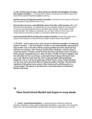 2. Gill, “And it came to pass, when Jacob saw Rachel, the daughter of Laban
his mother's brother,.... Coming with her flock towards the well, and for whom and
whose flock only the shepherds might be waiting:
and the sheep of Laban his mother's brother; wherefore out of respect to him and
his, he being so nearly allied to him, it was
that Jacob went near, and rolled the stone from the well's mouth, either with
the help of the shepherds, or of himself by his own strength; which the Jewish writers
(h) say amazed the shepherds, that he should do that himself, which required their
united strength. The Targum of Jonathan says, he did it with one of his arms; and
Jarchi, that he removed it as easily as a man takes off the lid cover of a pot:
and watered the flock of Laban his mother's brother; this he did partly out of
respect to his relations, and partly that he might be taken notice of by Rachel.
3. PULPIT, "And it came to pass, when Jacob saw Rachel the daughter of Laban his
mother's brother,—"the term mother's brother is not unintentionally repeated three
times in this verse to describe with the greatest possible stress that Jacob had met
with his own relations, with "his bone and his flesh" (Kalisch)—and the sheep of
Laban his mother's brother (Jacob from the first takes particular notice of Laban's
flock, perhaps regarding them as a sign of Laban's wealth. If Laban's daughter had
her attractions for the son of Isaac, so also had Laban's sheep), that Jacob went
near, and rolled the stone from the well's mouth (probably disregarding the
shepherds' rule to wait for the gathering of all the flocks, unless, indeed, Rachel's
was the last), and watered the flock of Laban his mother's brother. The threefold
repetition of this phrase does not prove that Jacob acted in all this purely as a
cousin (Lange). The phrase is the historian's, and Jacob had not yet informed
Rachel of his name.
11
Then Jacob kissed Rachel and began to weep aloud.
1. Clarke, “Jacob kissed Rachel - A simple and pure method by which the
primitive inhabitants of the earth testified their friendship to each other, first abused by
hypocrites, who pretended affection while their vile hearts meditated terror, (see the
 