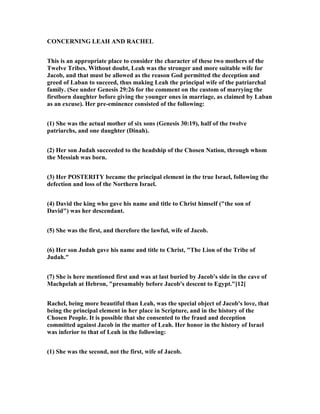 CO CER I G LEAH A D RACHEL
This is an appropriate place to consider the character of these two mothers of the
Twelve Tribes. Without doubt, Leah was the stronger and more suitable wife for
Jacob, and that must be allowed as the reason God permitted the deception and
greed of Laban to succeed, thus making Leah the principal wife of the patriarchal
family. (See under Genesis 29:26 for the comment on the custom of marrying the
firstborn daughter before giving the younger ones in marriage, as claimed by Laban
as an excuse). Her pre-eminence consisted of the following:
(1) She was the actual mother of six sons (Genesis 30:19), half of the twelve
patriarchs, and one daughter (Dinah).
(2) Her son Judah succeeded to the headship of the Chosen ation, through whom
the Messiah was born.
(3) Her POSTERITY became the principal element in the true Israel, following the
defection and loss of the orthern Israel.
(4) David the king who gave his name and title to Christ himself ("the son of
David") was her descendant.
(5) She was the first, and therefore the lawful, wife of Jacob.
(6) Her son Judah gave his name and title to Christ, "The Lion of the Tribe of
Judah."
(7) She is here mentioned first and was at last buried by Jacob's side in the cave of
Machpelah at Hebron, "presumably before Jacob's descent to Egypt."[12]
Rachel, being more beautiful than Leah, was the special object of Jacob's love, that
being the principal element in her place in Scripture, and in the history of the
Chosen People. It is possible that she consented to the fraud and deception
committed against Jacob in the matter of Leah. Her honor in the history of Israel
was inferior to that of Leah in the following:
(1) She was the second, not the first, wife of Jacob.
 