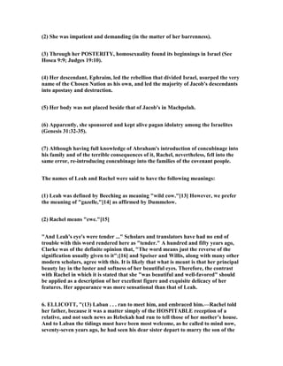 (2) She was impatient and demanding (in the matter of her barrenness).
(3) Through her POSTERITY, homosexuality found its beginnings in Israel (See
Hosea 9:9; Judges 19:10).
(4) Her descendant, Ephraim, led the rebellion that divided Israel, usurped the very
name of the Chosen ation as his own, and led the majority of Jacob's descendants
into apostasy and destruction.
(5) Her body was not placed beside that of Jacob's in Machpelah.
(6) Apparently, she sponsored and kept alive pagan idolatry among the Israelites
(Genesis 31:32-35).
(7) Although having full knowledge of Abraham's introduction of concubinage into
his family and of the terrible consequences of it, Rachel, nevertheless, fell into the
same error, re-introducing concubinage into the families of the covenant people.
The names of Leah and Rachel were said to have the following meanings:
(1) Leah was defined by Beeching as meaning "wild cow."[13] However, we prefer
the meaning of "gazelle,"[14] as affirmed by Dummelow.
(2) Rachel means "ewe."[15]
"And Leah's eye's were tender ..." Scholars and translators have had no end of
trouble with this word rendered here as "tender." A hundred and fifty years ago,
Clarke was of the definite opinion that, "The word means just the reverse of the
signification usually given to it";[16] and Speiser and Willis, along with many other
modern scholars, agree with this. It is likely that what is meant is that her principal
beauty lay in the luster and softness of her beautiful eyes. Therefore, the contrast
with Rachel in which it is stated that she "was beautiful and well-favored" should
be applied as a description of her excellent figure and exquisite delicacy of her
features. Her appearance was more sensational than that of Leah.
6. ELLICOTT, "(13) Laban . . . ran to meet him, and embraced him.—Rachel told
her father, because it was a matter simply of the HOSPITABLE reception of a
relative, and not such news as Rebekah had run to tell those of her mother’s house.
And to Laban the tidings must have been most welcome, as he called to mind now,
seventy-seven years ago, he had seen his dear sister depart to marry the son of the
 