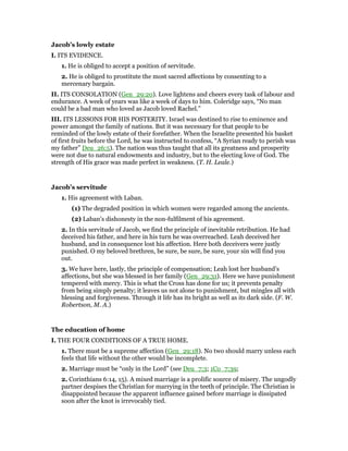 Jacob’s lowly estate
I. ITS EVIDENCE.
1. He is obliged to accept a position of servitude.
2. He is obliged to prostitute the most sacred affections by consenting to a
mercenary bargain.
II. ITS CONSOLATION (Gen_29:20). Love lightens and cheers every task of labour and
endurance. A week of years was like a week of days to him. Coleridge says, “No man
could be a bad man who loved as Jacob loved Rachel.”
III. ITS LESSONS FOR HIS POSTERITY. Israel was destined to rise to eminence and
power amongst the family of nations. But it was necessary for that people to be
reminded of the lowly estate of their forefather. When the Israelite presented his basket
of first fruits before the Lord, he was instructed to confess, “A Syrian ready to perish was
my father” Deu_26:5). The nation was thus taught that all its greatness and prosperity
were not due to natural endowments and industry, but to the electing love of God. The
strength of His grace was made perfect in weakness. (T. H. Leale.)
Jacob’s servitude
1. His agreement with Laban.
(1) The degraded position in which women were regarded among the ancients.
(2) Laban’s dishonesty in the non-fulfilment of his agreement.
2. In this servitude of Jacob, we find the principle of inevitable retribution. He had
deceived his father, and here in his turn he was overreached. Leah deceived her
husband, and in consequence lost his affection. Here both deceivers were justly
punished. O my beloved brethren, be sure, be sure, be sure, your sin will find you
out.
3. We have here, lastly, the principle of compensation; Leah lost her husband’s
affections, but she was blessed in her family (Gen_29:31). Here we have punishment
tempered with mercy. This is what the Cross has done for us; it prevents penalty
from being simply penalty; it leaves us not alone to punishment, but mingles all with
blessing and forgiveness. Through it life has its bright as well as its dark side. (F. W.
Robertson, M. A.)
The education of home
I. THE FOUR CONDITIONS OF A TRUE HOME.
1. There must be a supreme affection (Gen_29:18). No two should marry unless each
feels that life without the other would be incomplete.
2. Marriage must be “only in the Lord” (see Deu_7:3; 1Co_7:39;
2. Corinthians 6:14, 15). A mixed marriage is a prolific source of misery. The ungodly
partner despises the Christian for marrying in the teeth of principle. The Christian is
disappointed because the apparent influence gained before marriage is dissipated
soon after the knot is irrevocably tied.
 