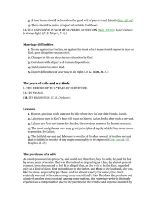 3. A true home should be based on the good will of parents and friends Gen_28:1-5).
4. There should be some prospect of suitable livelihood.
II. THE EXPULSIVE POWER OF SUPREME AFFECTION (Gen_28:20). Love’s labour
is always light. (F. B. Meyer, B. A.)
Marriage difficulties
1. No sin against our bodies, or against the trust which man should repose in man or
God, goes altogether unpunished.
2. Changes in life are steps in our education by God.
3. God deals with all parts of human dispositions.
4. Yield yourselves unto God.
5. Expect difficulties in your way to do right. (D. G. Watt, M. A.)
The years of exile and servitude
I. THE ERRORS OF THE YEARS OF SERVITUDE.
II. ITS TRIALS.
III. ITS BLESSINGS. (T. S. Dickson.)
Lessons
1. Honest, gracious souls dare not be idle when they do but visit friends. Jacob.
2. Laborious men in God’s fear will want no hirers; Laban looks after such a servant.
3. Labans are first motioners for Jacobs; the covetous masters for honest servants.
4. The most unrighteous men may grant principles of equity which they never mean
to practice. So Laban.
5. The faithful servant and labourer is worthy of his due reward. A brother servant
that is faithful is worthy of any wages reasonably to be expected (Gen_29:15). (G.
Hughes, B. D.)
The purchase of a wife
As Jacob possessed no property, and could not, therefore, buy his wife, he paid for her
by seven years of service. But was this indeed so degrading as it has, by almost general
consent, been denounced to be? It is alleged that, as the wife is, in the East, regarded
only as a kind of slave, first subordinate to the father, and then to the husband, she was,
like the slave, acquired by purchase, and for almost exactly the same price. Such
certainly was and is the case among many uncivilized tribes. But does the purchase not
admit of another construction? Among some nations, the marriage-price is distinctly
regarded as a compensation due to the parents for the trouble and expense incurred by
 