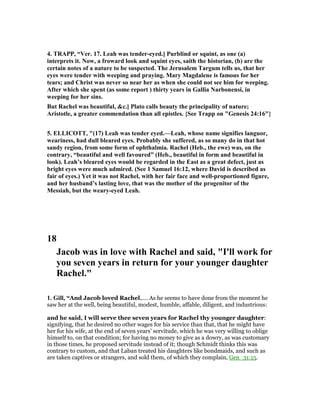 4. TRAPP, “Ver. 17. Leah was tender-eyed.] Purblind or squint, as one (a)
interprets it. ow, a froward look and squint eyes, saith the historian, (b) are the
certain notes of a nature to be suspected. The Jerusalem Targum tells us, that her
eyes were tender with weeping and praying. Mary Magdalene is famous for her
tears; and Christ was never so near her as when she could not see him for weeping.
After which she spent (as some report ) thirty years in Gallia arbonensi, in
weeping for her sins.
But Rachel was beautiful, &c.] Plato calls beauty the principality of nature;
Aristotle, a greater commendation than all epistles. {See Trapp on "Genesis 24:16"}
5. ELLICOTT, "(17) Leah was tender eyed.—Leah, whose name signifies languor,
weariness, had dull bleared eyes. Probably she suffered, as so many do in that hot
sandy region, from some form of ophthalmia. Rachel (Heb., the ewe) was, on the
contrary, “beautiful and well favoured” (Heb., beautiful in form and beautiful in
look). Leah’s bleared eyes would be regarded in the East as a great defect, just as
bright eyes were much admired. (See 1 Samuel 16:12, where David is described as
fair of eyes.) Yet it was not Rachel, with her fair face and well-proportioned figure,
and her husband’s lasting love, that was the mother of the progenitor of the
Messiah, but the weary-eyed Leah.
18
Jacob was in love with Rachel and said, "I'll work for
you seven years in return for your younger daughter
Rachel."
1. Gill, “And Jacob loved Rachel,.... As he seems to have done from the moment he
saw her at the well, being beautiful, modest, humble, affable, diligent, and industrious:
and he said, I will serve thee seven years for Rachel thy younger daughter:
signifying, that he desired no other wages for his service than that, that he might have
her for his wife, at the end of seven years' servitude, which he was very willing to oblige
himself to, on that condition; for having no money to give as a dowry, as was customary
in those times, he proposed servitude instead of it; though Schmidt thinks this was
contrary to custom, and that Laban treated his daughters like bondmaids, and such as
are taken captives or strangers, and sold them, of which they complain, Gen_31:15.
 