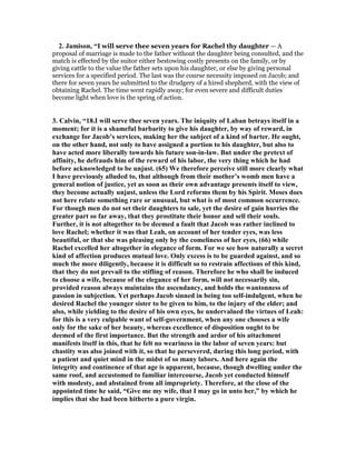 2. Jamison, “I will serve thee seven years for Rachel thy daughter — A
proposal of marriage is made to the father without the daughter being consulted, and the
match is effected by the suitor either bestowing costly presents on the family, or by
giving cattle to the value the father sets upon his daughter, or else by giving personal
services for a specified period. The last was the course necessity imposed on Jacob; and
there for seven years he submitted to the drudgery of a hired shepherd, with the view of
obtaining Rachel. The time went rapidly away; for even severe and difficult duties
become light when love is the spring of action.
3. Calvin, “18.I will serve thee seven years. The iniquity of Laban betrays itself in a
moment; for it is a shameful barbarity to give his daughter, by way of reward, in
exchange for Jacob’s services, making her the subject of a kind of barter. He ought,
on the other hand, not only to have assigned a portion to his daughter, but also to
have acted more liberally towards his future son-in-law. But under the pretext of
affinity, he defrauds him of the reward of his labor, the very thing which he had
before acknowledged to be unjust. (65) We therefore perceive still more clearly what
I have previously alluded to, that although from their mother’s womb men have a
general notion of justice, yet as soon as their own advantage presents itself to view,
they become actually unjust, unless the Lord reforms them by his Spirit. Moses does
not here relate something rare or unusual, but what is of most common occurrence.
For though men do not set their daughters to sale, yet the desire of gain hurries the
greater part so far away, that they prostitute their honor and sell their souls.
Further, it is not altogether to be deemed a fault that Jacob was rather inclined to
love Rachel; whether it was that Leah, on account of her tender eyes, was less
beautiful, or that she was pleasing only by the comeliness of her eyes, (66) while
Rachel excelled her altogether in elegance of form. For we see how naturally a secret
kind of affection produces mutual love. Only excess is to be guarded against, and so
much the more diligently, because it is difficult so to restrain affections of this kind,
that they do not prevail to the stifling of reason. Therefore he who shall be induced
to choose a wife, because of the elegance of her form, will not necessarily sin,
provided reason always maintains the ascendancy, and holds the wantonness of
passion in subjection. Yet perhaps Jacob sinned in being too self-indulgent, when he
desired Rachel the younger sister to be given to him, to the injury of the elder; and
also, while yielding to the desire of his own eyes, he undervalued the virtues of Leah:
for this is a very culpable want of self-government, when any one chooses a wife
only for the sake of her beauty, whereas excellence of disposition ought to be
deemed of the first importance. But the strength and ardor of his attachment
manifests itself in this, that he felt no weariness in the labor of seven years: but
chastity was also joined with it, so that he persevered, during this long period, with
a patient and quiet mind in the midst of so many labors. And here again the
integrity and continence of that age is apparent, because, though dwelling under the
same roof, and accustomed to familiar intercourse, Jacob yet conducted himself
with modesty, and abstained from all impropriety. Therefore, at the close of the
appointed time he said, “Give me my wife, that I may go in unto her,” by which he
implies that she had been hitherto a pure virgin.
 