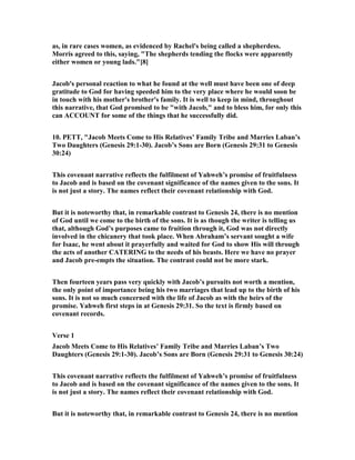 as, in rare cases women, as evidenced by Rachel's being called a shepherdess.
Morris agreed to this, saying, "The shepherds tending the flocks were apparently
either women or young lads."[8]
Jacob's personal reaction to what he found at the well must have been one of deep
gratitude to God for having speeded him to the very place where he would soon be
in touch with his mother's brother's family. It is well to keep in mind, throughout
this narrative, that God promised to be "with Jacob," and to bless him, for only this
can ACCOU T for some of the things that he successfully did.
10. PETT, "Jacob Meets Come to His Relatives’ Family Tribe and Marries Laban’s
Two Daughters (Genesis 29:1-30). Jacob’s Sons are Born (Genesis 29:31 to Genesis
30:24)
This covenant narrative reflects the fulfilment of Yahweh’s promise of fruitfulness
to Jacob and is based on the covenant significance of the names given to the sons. It
is not just a story. The names reflect their covenant relationship with God.
But it is noteworthy that, in remarkable contrast to Genesis 24, there is no mention
of God until we come to the birth of the sons. It is as though the writer is telling us
that, although God’s purposes came to fruition through it, God was not directly
involved in the chicanery that took place. When Abraham’s servant sought a wife
for Isaac, he went about it prayerfully and waited for God to show His will through
the acts of another CATERI G to the needs of his beasts. Here we have no prayer
and Jacob pre-empts the situation. The contrast could not be more stark.
Then fourteen years pass very quickly with Jacob’s pursuits not worth a mention,
the only point of importance being his two marriages that lead up to the birth of his
sons. It is not so much concerned with the life of Jacob as with the heirs of the
promise. Yahweh first steps in at Genesis 29:31. So the text is firmly based on
covenant records.
Verse 1
Jacob Meets Come to His Relatives’ Family Tribe and Marries Laban’s Two
Daughters (Genesis 29:1-30). Jacob’s Sons are Born (Genesis 29:31 to Genesis 30:24)
This covenant narrative reflects the fulfilment of Yahweh’s promise of fruitfulness
to Jacob and is based on the covenant significance of the names given to the sons. It
is not just a story. The names reflect their covenant relationship with God.
But it is noteworthy that, in remarkable contrast to Genesis 24, there is no mention
 