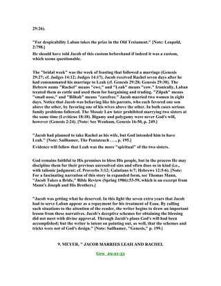 29:26).
"For despicability Laban takes the prize in the Old Testament." [ ote: Leupold,
2:798.]
He should have told Jacob of this custom beforehand if indeed it was a custom,
which seems questionable.
The "bridal week" was the week of feasting that followed a marriage (Genesis
29:27; cf. Judges 14:12; Judges 14:17). Jacob received Rachel seven days after he
had consummated his marriage to Leah (cf. Genesis 29:28; Genesis 29:30). The
Hebrew name "Rachel" means "ewe," and "Leah" means "cow." Ironically, Laban
treated them as cattle and used them for bargaining and trading. "Zilpah" means
"small nose," and "Bilhah" means "carefree." Jacob married two women in eight
days. otice that Jacob was behaving like his parents, who each favored one son
above the other, by favoring one of his wives above the other. In both cases serious
family problems followed. The Mosaic Law later prohibited marrying two sisters at
the same time (Leviticus 18:18). Bigamy and polygamy were never God's will,
however (Genesis 2:24). [ ote: See Wenham, Genesis 16-50, p. 249.]
"Jacob had planned to take Rachel as his wife, but God intended him to have
Leah." [ ote: Sailhamer, The Pentateuch . . ., p. 195.]
Evidence will follow that Leah was the more "spiritual" of the two sisters.
God remains faithful to His promises to bless His people, but in the process He may
discipline them for their previous unresolved sins and often does so in kind (i.e.,
with talionic judgment; cf. Proverbs 3:12; Galatians 6:7; Hebrews 12:5-6). [ ote:
For a fascinating narration of this story in expanded form, see Thomas Mann,
"Jacob Takes a Bride," Bible Review (Spring 1986):53-59, which is an excerpt from
Mann's Joseph and His Brothers.]
"Jacob was getting what he deserved. In this light the seven extra years that Jacob
had to serve Laban appear as a repayment for his treatment of Esau. By calling
such situations to the attention of the reader, the writer begins to draw an important
lesson from these narratives. Jacob's deceptive schemes for obtaining the blessing
did not meet with divine approval. Through Jacob's plans God's will had been
accomplished; but the writer is intent on pointing out, as well, that the schemes and
tricks were not of God's design." [ ote: Sailhamer, "Genesis," p. 199.]
9. MEYER, " JACOB MARRIES LEAH AND RACHEL
Gen_29:21-35
 