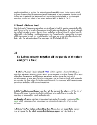 ought not to blind us against the redeeming qualities of his heart. In the human mind,
fragrant flowers often blossom surprisingly by the side of noxious weeds. The deceit of
Laban was practicable, on account of the custom by which the bride is, on the day of
marriage, conducted veiled to her future husband. (M. M. Kalisch, Ph. D.)
Evil result of Laban’s fraud
But the fraud of Laban was not only a moral offence in itself; it was the more deplorable,
as it destroyed the principle of monogamy to which the patriarchs on the whole adhered.
Jacob had intended to marry Rachel alone; and when he found himself, against his will,
allied with Leah, his heart could not renounce her from whom he expected the best part
of his happiness; he took her to wife besides Leah; nor was he permitted to dismiss the
latter after the solemnization of the marriage. (M. M. Kalisch, Ph. D.)
22
So Laban brought together all the people of the place
and gave a feast.
1. Clarke, “Laban - made a feast - ‫משתה‬ mishteh signifies a feast of drinking. As
marriage was a very solemn contract, there is much reason to believe that sacrifices were
offered on the occasion, and libations poured out; and we know that on festival
occasions a cup of wine was offered to every guest; and as this was drunk with particular
ceremonies, the feast might derive its name from this circumstance, which was the most
prominent and observable on such occasions.
2. Gill, “And Laban gathered together all the men of the place,.... Of the city of
Haran, which may be understood of the chief and principal of them, to make the
marriage of his daughter public and authentic:
and made a feast; a marriage or marriage feast, as the Septuagint version, see Mat_
22:2; which was usual, when a marriage was solemnized, expressive of joy on that
account.
4. Calvin, “22.And Laban gathered together. Moses does not mean that a supper
was prepared for the whole people, but that many guests were invited, as is
 