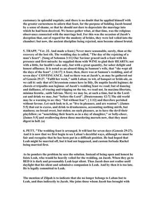customary in splendid nuptials; and there is no doubt that he applied himself with
the greater earnestness to adorn that feast, for the purpose of holding Jacob bound
by a sense of shame, so that he should not dare to depreciate the marriage into
which he had been deceived. We hence gather what, at that time, was the religious
observance connected with the marriage bed. For this was the occasion of Jacob’s
deception that, out of regard for the modesty of brides, they were led veiled into the
chamber; but now, the ancient discipline being rejected, men become almost brutal.
5. TRAPP, "Ver. 22. And made a feast.] ever more seasonable, surely, than at the
recovery of the lost rib. The wedding day is called, "The day of the rejoicing of a
man’s heart". [Song of Solomon 3:11] Our Saviour graced such a feast with his
presence and first miracle: he supplied them with WI E to glad their HEARTS; not
with a little, for health’s sake only, but with a great quantity, for sober delight and
honest affluence. It is noted as an absurd thing in Samson’s wife, that "she wept all
the days of the feast". [ 14:17] A feast, then, there was at Samson’s wedding, and of
seven days’ CO TI UA CE. And so there was at Jacob’s, as may be gathered out
of Genesis 29:27. "Fulfil her week," saith Laban; to wit, of banquet or bride-ale, as
we call it: only that of Chrysostom comes here in fitly, De nuptiis Iacobi legimus; de
choreis et tripudiis non legimus :of Jacob’s wedding feast we read; but of dancing
and dalliance, of tracing and tripping on the toe, we read not. In maxima libertate,
minima licentia , saith Salvian. Merry we may be, at such a time, but in the Lord:
eat and drink we may, but "before the Lord". [Deuteronomy 12:7] The old world
may be a warning to us: they "fed without fear"; [ 1:12] and therefore perished
without favour. Let such look to it, as "live in pleasure, and are wanton"; [James
5:5] that eat to excess, and drink to drunkenness, accounting nothing mirth, but
madness; no bread sweet, but stolen; no such pleasure, as to have the devil their
playfellow; so "nourishing their hearts as in a day of slaughter," or belly-cheer,
[James 5:5] and swallowing down those murdering morsels now, that they must
digest in hell. (a)
6. PETT, "The wedding feast is arranged. It will last for seven days (Genesis 29:27).
And it is now that we first begin to see Laban’s deceitful ways, although we must be
fair and recognise that he has been put in a difficult position. He had hoped that
Leah might be married off, but it had not happened, and custom forbade Rachel
being married first.
As he ponders the problem he sees the solution. Instead of being open and honest he
foists Leah, who would be heavily veiled for the wedding, on Jacob. When they go to
BED it is dark and presumably Leah kept silent. Thus Jacob does not realise until
daylight that his silent and submissive companion is Leah. And by then it is too late.
He is legally committed to Leah.
The mention of Zilpah is to indicate that she no longer belongs to Laban but to
Leah, and thus indirectly to Jacob. She joins those whom Jacob has brought with
 