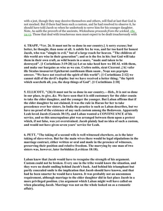 with a jest, though they may deceive themselves and others, will find at last that God is
not mocked. But if there had been such a custom, and he had resolved to observe it, he
should have told Jacob so when he undertook to serve him for his younger daughter.
Note, As saith the proverb of the ancients, Wickedness proceeds from the wicked, 1Sa_
24:13. Those that deal with treacherous men must expect to be dealt treacherously with
4. TRAPP, “Ver. 26. It must not be so done in our country.] A sorry excuse; but
better, he thought, than none at all. A subtle fox he was, and far too hard for honest
Jacob, who was "simple to evil," but of a large reach for heaven. "The children of
this world are wise in their generation"; and so is the fox in his: but God will take
them in their own craft, as wild beasts in a snare, "made and taken to be
destroyed". [1 Corinthians 3:19-20] (a) Let us take heed how we DEAL with them,
and make our bargains as wise as we can. Crebro nobis, sicut Ciceroni ,{ b} vafer
ille Siculus insusurret Epicharmi cantilenam illam suam , υφε και µεµνησο
απινειν. "We have not received the spirit of this world"; [1 Corinthians 2:12] we
cannot skill of the devil’s depths: but we have received a better thing; "the Spirit
which searcheth all, yea, the deep things of God". [1 Corinthians 2:10]
5. ELLICOTT, "(26) It must not be so done in our country.—Heb., It is not so done
in our place, to give, &c. We have seen that it is still customary for the elder cousin
to take the elder daughter, and the younger the younger. But Laban affirms that if
the elder daughter be not claimed, it was the rule in Haran for her to take
precedence over her sisters. In India the practice is such as Laban describes, but we
have no proof of the existence of any such custom among the Bedaween. Apparently
Leah loved Jacob (Genesis 30:15), and Laban wanted a CO TI UA CE of his
service, and so this unscrupulous plot was arranged between them upon a pretext
which, if not false, was yet overstrained. Jacob plainly had no idea of such a custom,
and would not have given seven years’ service for Leah.
6. PETT, "The taking of a second wife is well witnessed elsewhere, as is the later
taking of slave-wives. But for the main wives there would be legal stipulations in the
marriage contract, either written or oral and made in the presence of witnesses,
preserving their position and relative freedom. The marrying by one man of two
sisters was, however, later forbidden (Leviticus 18:18).
Laban knew that Jacob would have to recognise the strength of his argument.
Custom could not be broken. Every one in the tribe would know the situation, and
they were no doubt smiling behind Jacob’s back. And behind his triumphant but
partly concealed smile is the implication that Jacob should have known, and that
had he been smarter he would have known. It was probably not an uncommon
requirement, although marriage to the elder daughter did in fact place Jacob in a
more privileged position. (An argument which Laban might well have called on
when placating Jacob. Marriage was not on the whole looked on as a romantic
affair).
 