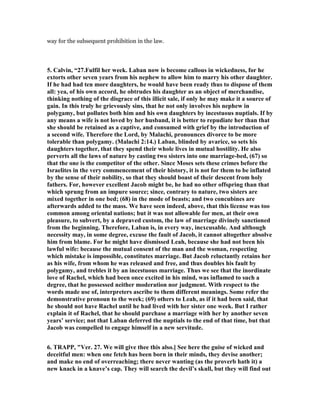 way for the subsequent prohibition in the law.
5. Calvin, “27.Fulfil her week. Laban now is become callous in wickedness, for he
extorts other seven years from his nephew to allow him to marry his other daughter.
If he had had ten more daughters, he would have been ready thus to dispose of them
all: yea, of his own accord, he obtrudes his daughter as an object of merchandise,
thinking nothing of the disgrace of this illicit sale, if only he may make it a source of
gain. In this truly he grievously sins, that he not only involves his nephew in
polygamy, but pollutes both him and his own daughters by incestuous nuptials. If by
any means a wife is not loved by her husband, it is better to repudiate her than that
she should be retained as a captive, and consumed with grief by the introduction of
a second wife. Therefore the Lord, by Malachi, pronounces divorce to be more
tolerable than polygamy. (Malachi 2:14.) Laban, blinded by avarice, so sets his
daughters together, that they spend their whole lives in mutual hostility. He also
perverts all the laws of nature by casting two sisters into one marriage-bed, (67) so
that the one is the competitor of the other. Since Moses sets these crimes before the
Israelites in the very commencement of their history, it is not for them to be inflated
by the sense of their nobility, so that they should boast of their descent from holy
fathers. For, however excellent Jacob might be, he had no other offspring than that
which sprung from an impure source; since, contrary to nature, two sisters are
mixed together in one bed; (68) in the mode of beasts; and two concubines are
afterwards added to the mass. We have seen indeed, above, that this license was too
common among oriental nations; but it was not allowable for men, at their own
pleasure, to subvert, by a depraved custom, the law of marriage divinely sanctioned
from the beginning. Therefore, Laban is, in every way, inexcusable. And although
necessity may, in some degree, excuse the fault of Jacob, it cannot altogether absolve
him from blame. For he might have dismissed Leah, because she had not been his
lawful wife: because the mutual consent of the man and the woman, respecting
which mistake is impossible, constitutes marriage. But Jacob reluctantly retains her
as his wife, from whom he was released and free, and thus doubles his fault by
polygamy, and trebles it by an incestuous marriage. Thus we see that the inordinate
love of Rachel, which had been once excited in his mind, was inflamed to such a
degree, that he possessed neither moderation nor judgment. With respect to the
words made use of, interpreters ascribe to them different meanings. Some refer the
demonstrative pronoun to the week; (69) others to Leah, as if it had been said, that
he should not have Rachel until he had lived with her sister one week. But I rather
explain it of Rachel, that he should purchase a marriage with her by another seven
years’ service; not that Laban deferred the nuptials to the end of that time, but that
Jacob was compelled to engage himself in a new servitude.
6. TRAPP, "Ver. 27. We will give thee this also.] See here the guise of wicked and
deceitful men: when one fetch has been born in their minds, they devise another;
and make no end of overreaching; there never wanting (as the proverb hath it) a
new knack in a knave’s cap. They will search the devil’s skull, but they will find out
 