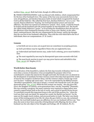 mothers (Gen_29:31). Both had trials, though of a different kind.
II. THEIR COMPENSATIONS. Leah was blessed with children, which compensated her
for the loss of her husband’s love. The names of the four sons successively born to her
were all significant, and betoken that pious habit of mind which recognized the hand of
God in all that befel her. She called the first-born, Reuben (Hebrews) “see ye a son.” The
second, Simeon (Hebrews) “hearing,” for God had heard her prayer and seen her
affliction. The third was named Levi (Hebrews) “joined.” Now, surely, would the breach
be healed and the husband and wife joined together by this threefold cord. The fourth
she called Judah (Hebrews) “praise,” as if recording her thankfulness that she had won
the affections of her husband by bearing to him so many sons. Rachel, on the other
hand, continued barren. But she was compensated by her beauty, and by the thought
that she was first in her husband’s affections. Thus with the evils which fall to the lot of
individuals, there are compensations. (T. H. Leale.)
Lessons
1. God doth not see as men, not as good men see sometimes in accepting persons.
2. God’s providence may be regardful of them who are neglected by men.
3. Undervalued and hated mercies may, under God’s ordering, prove most fruitful to
men.
4. The most regarded by men may be disrespected upon some accounts with God.
5. The most lovely mercies in man’s eye may prove barren and unfruitful to him
(Gen_29:31), (G. Hughes, B. D.)
Worth better than beauty
The cultivation of the beautiful is, indeed, the first step towards civilization; but it is no
more than a means of education; it has accomplished its purpose when it has
contributed to awaken the interest for thought and truth; the Greeks were an element in
the development of mankind; but their mission ceased when they had opened the minds
of men for the reception of abstract ideas; and the sentence which a Greek sage wrote
over his door: “nothing ugly must enter,” was to be superseded by the Biblical maxim:
“deceitful is gracefulness, and vain is beauty; a woman who feareth the Lord, she alone
deserveth praise” Pro_31:30). While the first woman was merely “ she who gives life”
(Eve); the daughter of Lamech, seven generations later, was the “beautiful” (Naamah);
this was certainly a progress; but many centuries were required to elapse before men
ceased to regard beauty both as the test of worth, and a proof of special Divine favour.
To contribute towards this important lesson is the end of this portion; for, “when the
Lord saw that Leah was hated, He opened her womb; but Rachel was barren”; by the
same act He taught Jacob wisdom, and procured justice to Leah. The latter was clearly
aware of this turning-point in her life; for when she gave birth to a son, she exclaimed:
“Surely, the Lord hath looked upon my affliction; for now my husband will love me.” Nor
does she seem to have been unworthy of being blessed with offspring; the love of her
husband was the sole object of her thoughts and feelings. (M. M. Kalisch, Ph. D.).
 