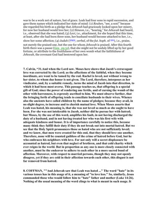 was to be a work not of nature, but of grace. Leah had four sons in rapid succession, and
gave them names which indicated her state of mind: (1) Reuben, “see, a son!” because
she regarded his birth as a pledge that Jehovah had graciously looked upon her misery,
for now her husband would love her; (2) Simeon, i.e., “hearing,” for Jehovah had heard,
i.e., observed that she was hated; (3) Levi, i.e., attachment, for she hoped that this time,
at least, after she had born three sons, her husband would become attached to her, i.e.,
show her some affection; (4) Judah (‫ה‬ ָ‫הוּד‬ְ‫,י‬ verbal, of the fut. hoph. of ‫,)ידה‬ i.e., praise,
not merely the praised one, but the one for whom Jehovah is praised. After this fourth
birth there was a pause (Gen_29:31), that she might not be unduly lifted up by her good
fortune, or attribute to the fruitfulness of her own womb what the faithfulness of
Jehovah, the covenant God had bestowed upon her.
7. Calvin, “31.And when the Lord saw. Moses here shows that Jacob’s extravagant
love was corrected by the Lord; as the affections of the faithful, when they become
inordinate, are wont to be tamed by the rod. Rachel is loved, not without wrong to
her sister, to whom due honor is not given. The Lord, therefore, interposes as her
vindicator, and, by a suitable remedy, turns the mind of Jacob into that direction, to
which it had been most averse. This passage teaches us, that offspring is a special
gift of God; since the power of rendering one fertile, and of cursing the womb of the
other with barrenness, is expressly ascribed to him. We must observe further, that
the bringing forth of offspring tends to conciliate husbands to their wives. Whence
also the ancients have called children by the name of pledges; because they avail, in
no slight degree, to increase and to cherish mutual love. When Moses asserts that
Leah was hated, his meaning is, that she was not loved so much as she ought to have
been. For she was not intolerable to Jacob, neither did he pursue her with hatred;
but Moses, by the use of this word, amplifies his fault, in not having discharged the
duty of a husband, and in not having treated her who was his first wife with
adequate kindness and honor. It is of importance carefully to notice this, because
many think they fulfill their duty if they do not break out into mortal hatred. But we
see that the Holy Spirit pronounces those as hated who are not sufficiently loved;
and we know, that men were created for this end, that they should love one another.
Therefore, none will be counted guiltless of the crime of hatred before God, but he
who embraces his neighbors with love. For not only will a secret displeasure be
accounted as hatred, but even that neglect of brethren, and that cold charity which
ever reigns in the world. But in proportion as any one is more closely connected with
another, must be the endeavor to adhere to each other in a more sacred bond of
affection. Moreover, with respect to married persons, though they may not openly
disagree, yet if they are cold in their affection towards each other, this disgust is not
far removed from hatred.
8. COFFMA , ""And Jehovah saw that Leah was hated ..." The word "hate" in its
various tenses has in this usage of it, a meaning of "to love less." So, similarly, Jesus
commanded those who would follow him to "hate" father and mother (Luke 14:26).
othing of the usual meaning of the word clings to what is meant in such usage. It
 