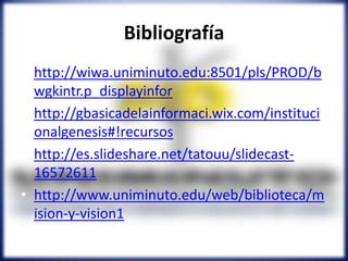 Bibliografía
• http://wiwa.uniminuto.edu:8501/pls/PROD/b
wgkintr.p_displayinfor
• http://gbasicadelainformaci.wix.com/instituci
onalgenesis#!recursos
• http://es.slideshare.net/tatouu/slidecast-
16572611
• http://www.uniminuto.edu/web/biblioteca/m
ision-y-vision1
 