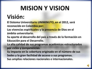 Visión:
El Sistema Universitario UNIMINUTO, en el 2012, será
reconocido en Colombia por:
Las vivencias espirituales y la presencia de Dios en el
ámbito universitario.
Su aporte al desarrollo del país a través de la formación en
Educación para el Desarrollo.
La alta calidad de sus programas académicos estructurados
por ciclos y competencias.
Su impacto en la cobertura originado en el número de sus
Sedes y la gran facilidad de acceso a sus programas.
Sus amplias relaciones nacionales e internacionales.
MISION Y VISION
 