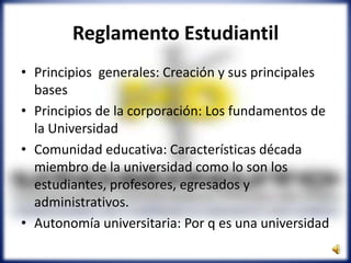 • Principios generales: Creación y sus principales
bases
• Principios de la corporación: Los fundamentos de
la Universidad
• Comunidad educativa: Características década
miembro de la universidad como lo son los
estudiantes, profesores, egresados y
administrativos.
• Autonomía universitaria: Por q es una universidad
Reglamento Estudiantil
 