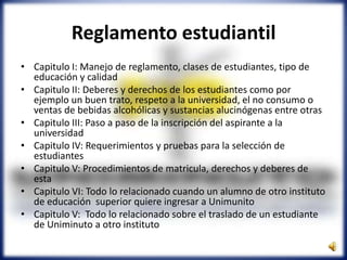 Reglamento estudiantil
• Capitulo I: Manejo de reglamento, clases de estudiantes, tipo de
educación y calidad
• Capitulo II: Deberes y derechos de los estudiantes como por
ejemplo un buen trato, respeto a la universidad, el no consumo o
ventas de bebidas alcohólicas y sustancias alucinógenas entre otras
• Capitulo III: Paso a paso de la inscripción del aspirante a la
universidad
• Capitulo IV: Requerimientos y pruebas para la selección de
estudiantes
• Capitulo V: Procedimientos de matricula, derechos y deberes de
esta
• Capitulo VI: Todo lo relacionado cuando un alumno de otro instituto
de educación superior quiere ingresar a Unimunito
• Capitulo V: Todo lo relacionado sobre el traslado de un estudiante
de Uniminuto a otro instituto
 